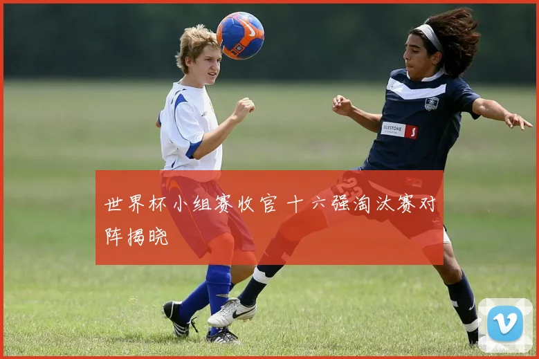 世界杯小组赛收官 十六强淘汰赛对阵揭晓