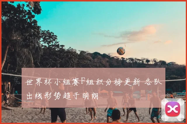 世界杯小组赛F组积分榜更新 各队出线形势趋于明朗
