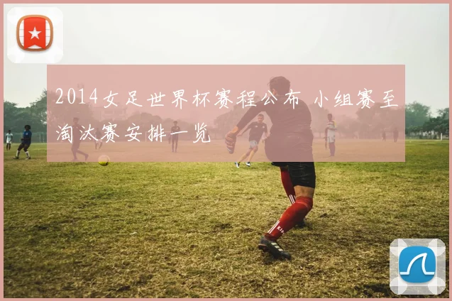 2014女足世界杯赛程公布 小组赛至淘汰赛安排一览