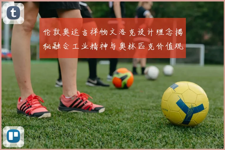 伦敦奥运吉祥物文洛克设计理念揭秘融合工业精神与奥林匹克价值观