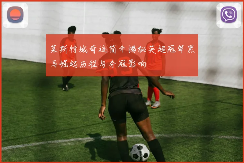 莱斯特城奇迹简介揭秘英超冠军黑马崛起历程与夺冠影响