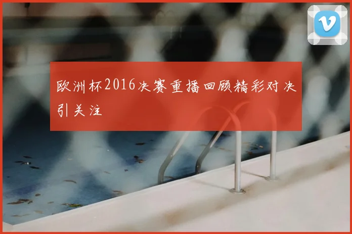 欧洲杯2016决赛重播回顾精彩对决引关注