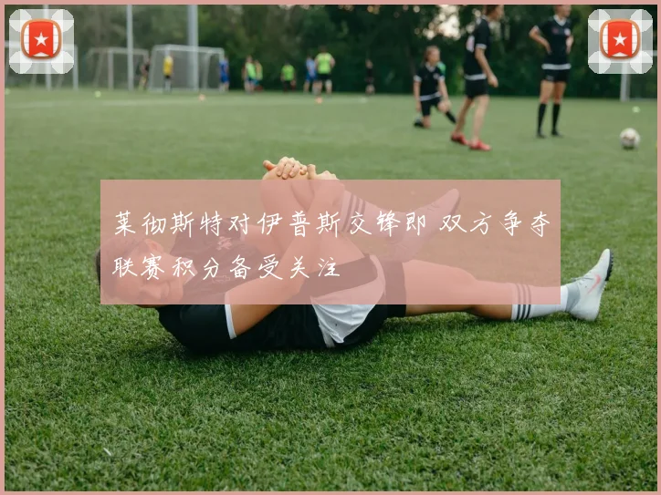 莱彻斯特对伊普斯交锋即 双方争夺联赛积分备受关注