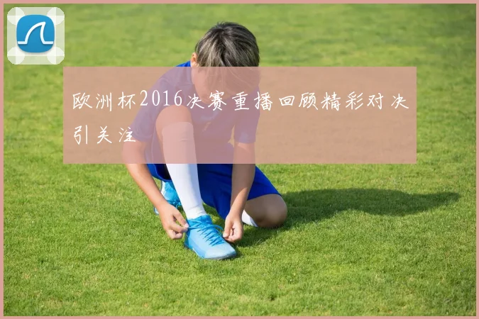 欧洲杯2016决赛重播回顾精彩对决引关注