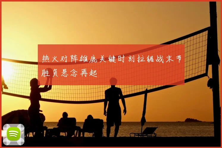 热火对阵雄鹿关键时刻拉锯战末节胜负悬念再起