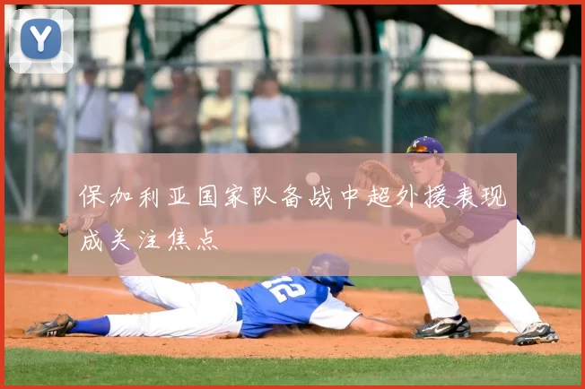 保加利亚国家队备战中超外援表现成关注焦点