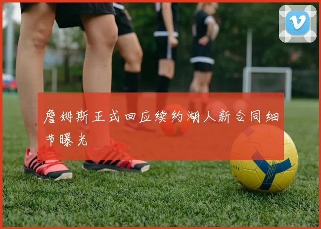 詹姆斯正式回应续约湖人新合同细节曝光