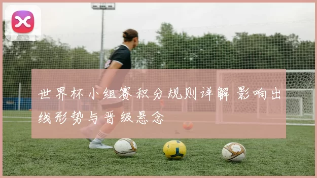 世界杯小组赛积分规则详解 影响出线形势与晋级悬念