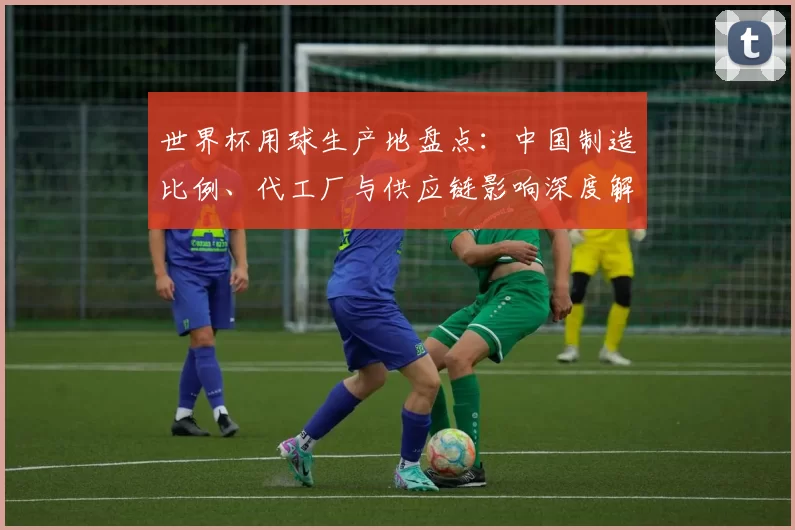 世界杯用球生产地盘点：中国制造比例、代工厂与供应链影响深度解读