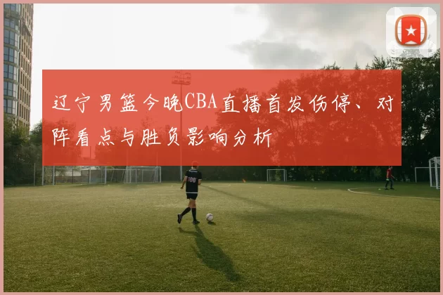 辽宁男篮今晚CBA直播首发伤停、对阵看点与胜负影响分析