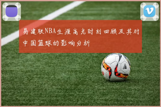 易建联NBA生涯高光时刻回顾及其对中国篮球的影响分析