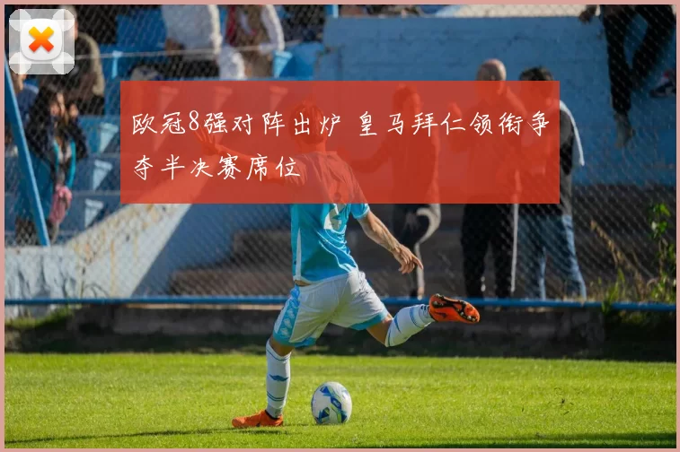 欧冠8强对阵出炉 皇马拜仁领衔争夺半决赛席位