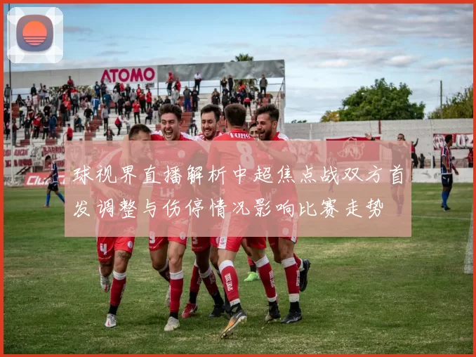 球视界直播解析中超焦点战双方首发调整与伤停情况影响比赛走势