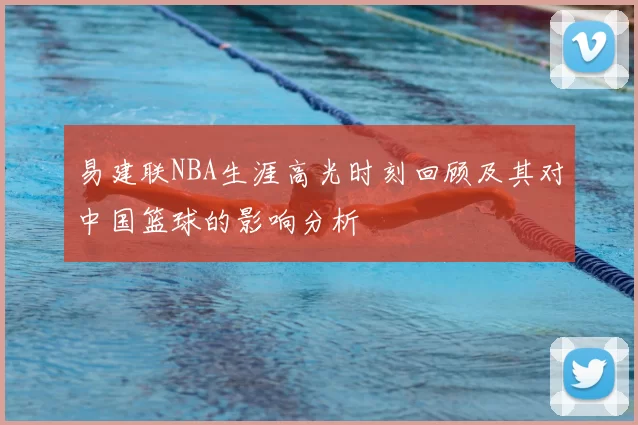 易建联NBA生涯高光时刻回顾及其对中国篮球的影响分析