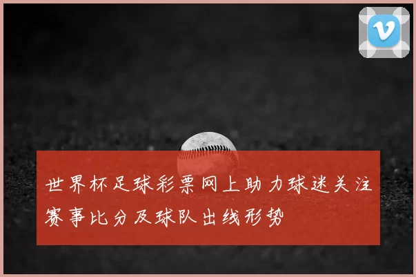 世界杯足球彩票网上助力球迷关注赛事比分及球队出线形势