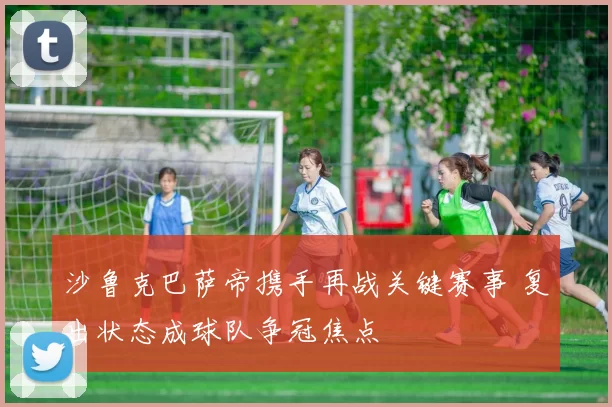 沙鲁克巴萨帝携手再战关键赛事 复出状态成球队争冠焦点