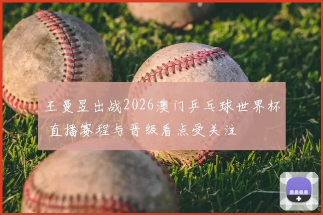 王曼昱出战2026澳门乒乓球世界杯 直播赛程与晋级看点受关注