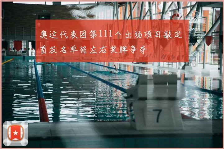 奥运代表团第111个出场项目敲定 首发名单将左右奖牌争夺