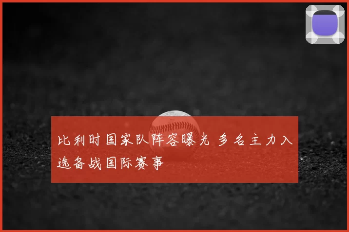 比利时国家队阵容曝光 多名主力入选备战国际赛事