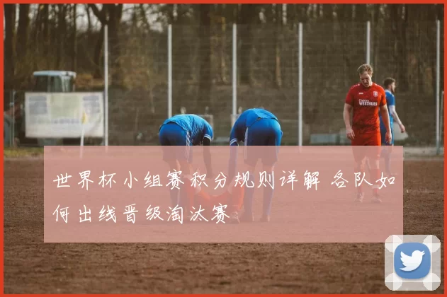 世界杯小组赛积分规则详解 各队如何出线晋级淘汰赛