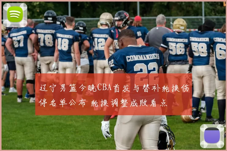 辽宁男篮今晚CBA首发与替补轮换伤停名单公布 轮换调整成败看点