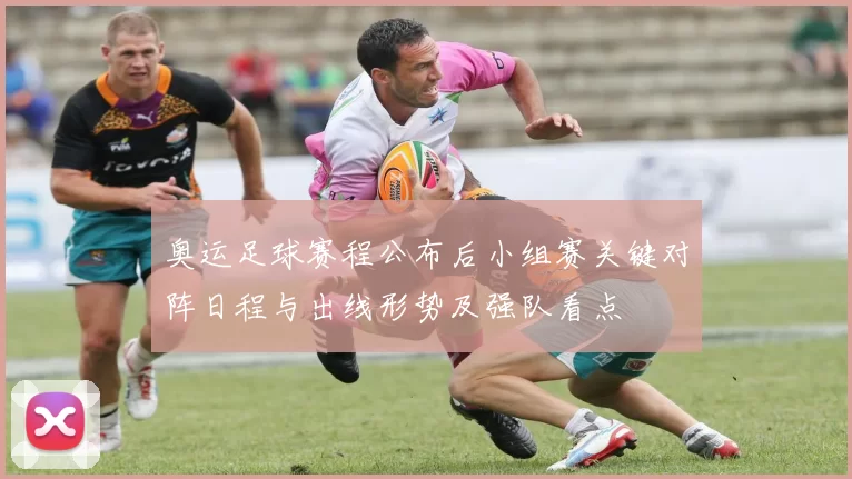 奥运足球赛程公布后小组赛关键对阵日程与出线形势及强队看点