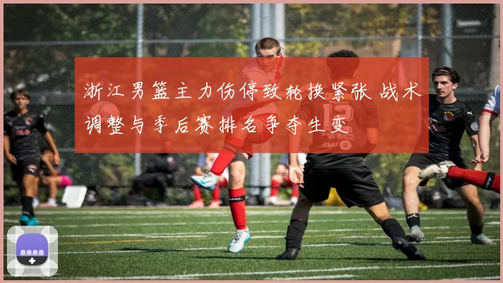 浙江男篮主力伤停致轮换紧张 战术调整与季后赛排名争夺生变