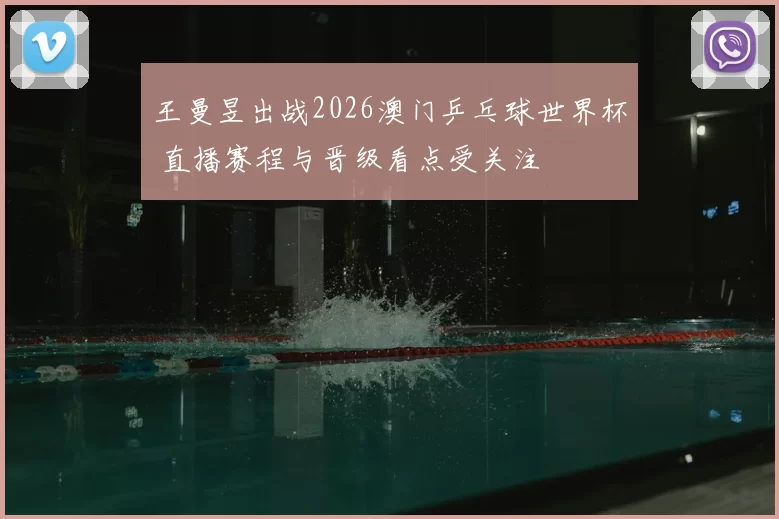王曼昱出战2026澳门乒乓球世界杯 直播赛程与晋级看点受关注