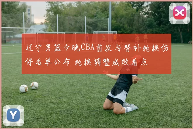 辽宁男篮今晚CBA首发与替补轮换伤停名单公布 轮换调整成败看点