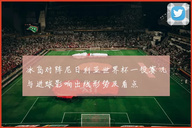 冰岛对阵尼日利亚世界杯一役赛况与进球影响出线形势及看点
