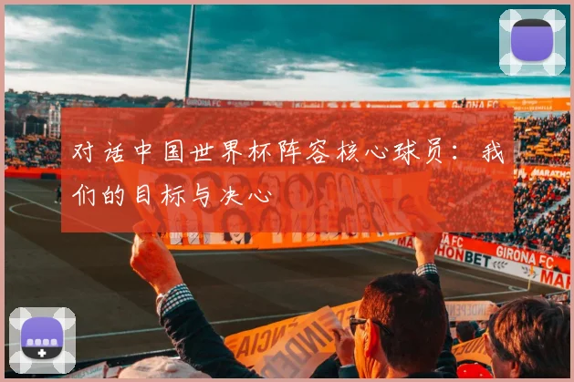 对话中国世界杯阵容核心球员：我们的目标与决心